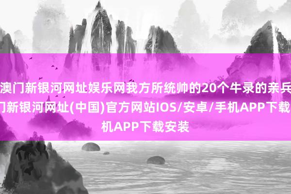 澳门新银河网址娱乐网我方所统帅的20个牛录的亲兵-澳门新银河网址(中国)官方网站IOS/安卓/手机APP下载安装