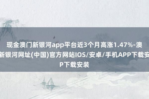 现金澳门新银河app平台近3个月高涨1.47%-澳门新银河网址(中国)官方网站IOS/安卓/手机APP下载安装