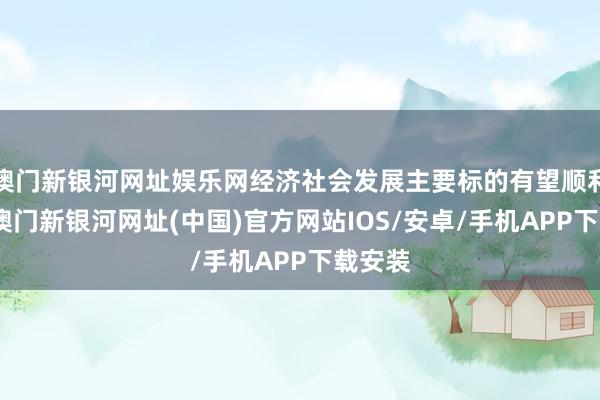 澳门新银河网址娱乐网经济社会发展主要标的有望顺利达成-澳门新银河网址(中国)官方网站IOS/安卓/手机APP下载安装