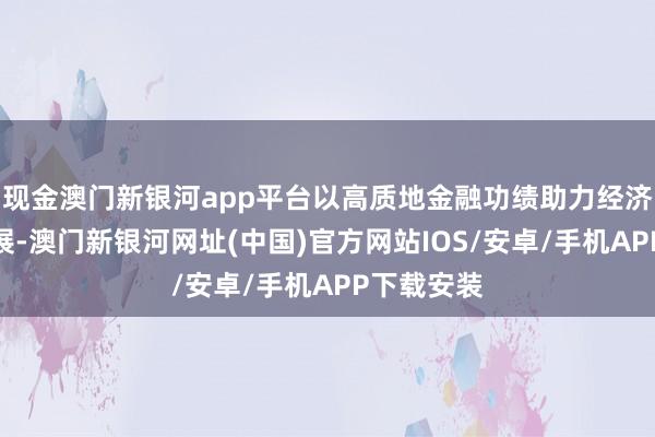 现金澳门新银河app平台以高质地金融功绩助力经济高质地发展-澳门新银河网址(中国)官方网站IOS/安卓/手机APP下载安装