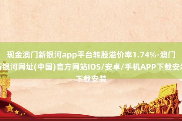 现金澳门新银河app平台转股溢价率1.74%-澳门新银河网址(中国)官方网站IOS/安卓/手机APP下载安装