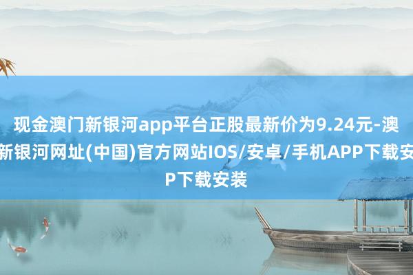 现金澳门新银河app平台正股最新价为9.24元-澳门新银河网址(中国)官方网站IOS/安卓/手机APP下载安装