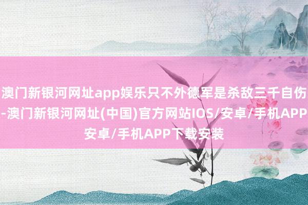 澳门新银河网址app娱乐只不外德军是杀敌三千自伤八百摈弃-澳门新银河网址(中国)官方网站IOS/安卓/手机APP下载安装