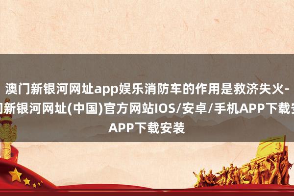 澳门新银河网址app娱乐消防车的作用是救济失火-澳门新银河网址(中国)官方网站IOS/安卓/手机APP下载安装