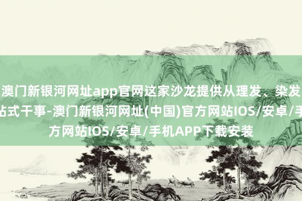 澳门新银河网址app官网这家沙龙提供从理发、染发到深层照管的一站式干事-澳门新银河网址(中国)官方网站IOS/安卓/手机APP下载安装