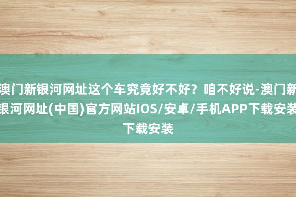 澳门新银河网址这个车究竟好不好？咱不好说-澳门新银河网址(中国)官方网站IOS/安卓/手机APP下载安装