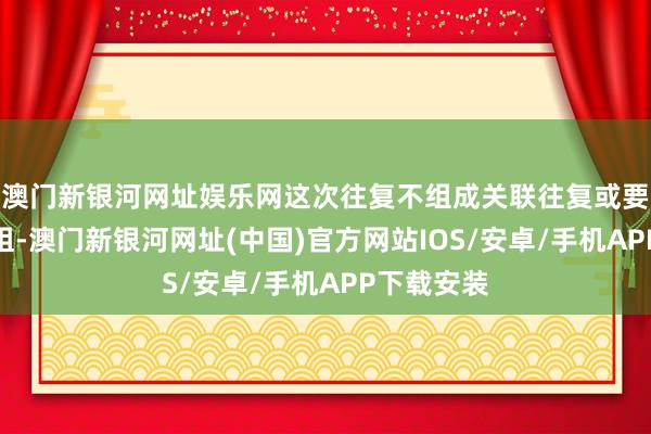 澳门新银河网址娱乐网这次往复不组成关联往复或要紧金钱重组-澳门新银河网址(中国)官方网站IOS/安卓/手机APP下载安装