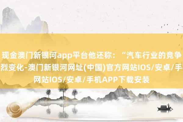 现金澳门新银河app平台他还称：“汽车行业的竞争环境正在发生剧烈变化-澳门新银河网址(中国)官方网站IOS/安卓/手机APP下载安装