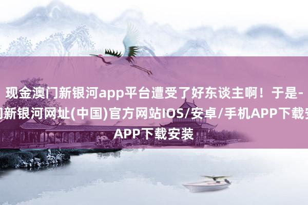 现金澳门新银河app平台遭受了好东谈主啊！于是-澳门新银河网址(中国)官方网站IOS/安卓/手机APP下载安装