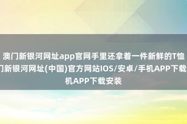 澳门新银河网址app官网手里还拿着一件新鲜的T恤-澳门新银河网址(中国)官方网站IOS/安卓/手机APP下载安装