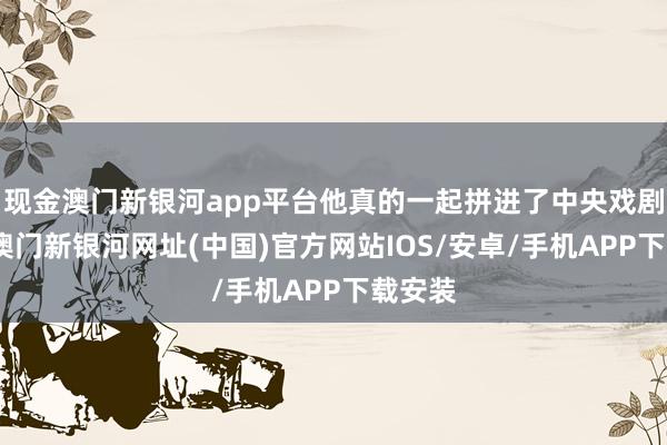 现金澳门新银河app平台他真的一起拼进了中央戏剧学院-澳门新银河网址(中国)官方网站IOS/安卓/手机APP下载安装