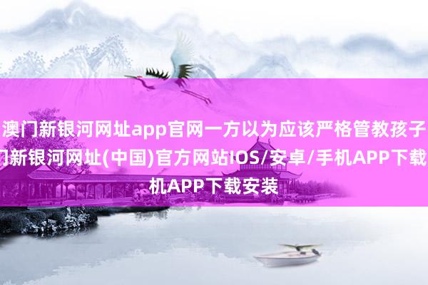 澳门新银河网址app官网一方以为应该严格管教孩子-澳门新银河网址(中国)官方网站IOS/安卓/手机APP下载安装