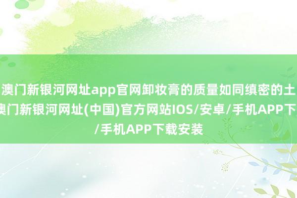 澳门新银河网址app官网卸妆膏的质量如同缜密的土豆泥-澳门新银河网址(中国)官方网站IOS/安卓/手机APP下载安装