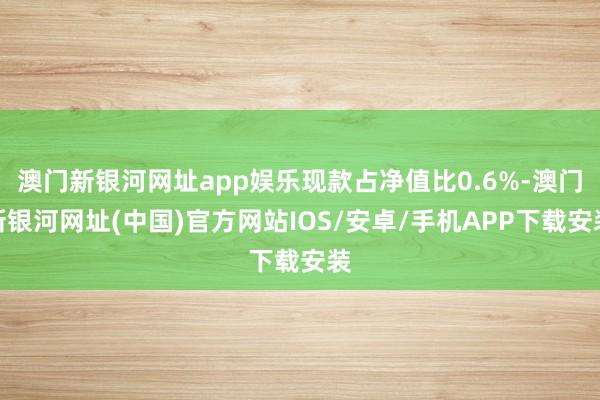 澳门新银河网址app娱乐现款占净值比0.6%-澳门新银河网址(中国)官方网站IOS/安卓/手机APP下载安装