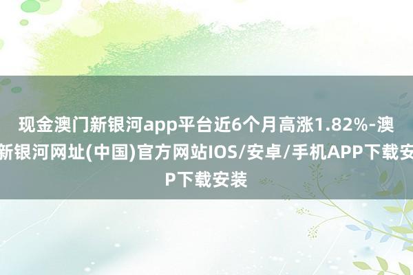 现金澳门新银河app平台近6个月高涨1.82%-澳门新银河网址(中国)官方网站IOS/安卓/手机APP下载安装