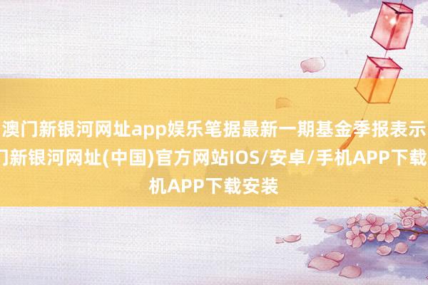 澳门新银河网址app娱乐笔据最新一期基金季报表示-澳门新银河网址(中国)官方网站IOS/安卓/手机APP下载安装