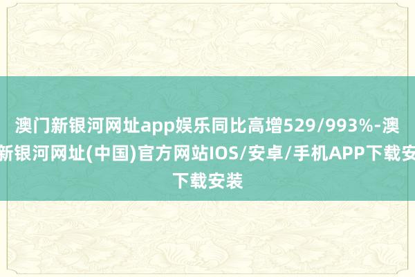 澳门新银河网址app娱乐同比高增529/993%-澳门新银河网址(中国)官方网站IOS/安卓/手机APP下载安装