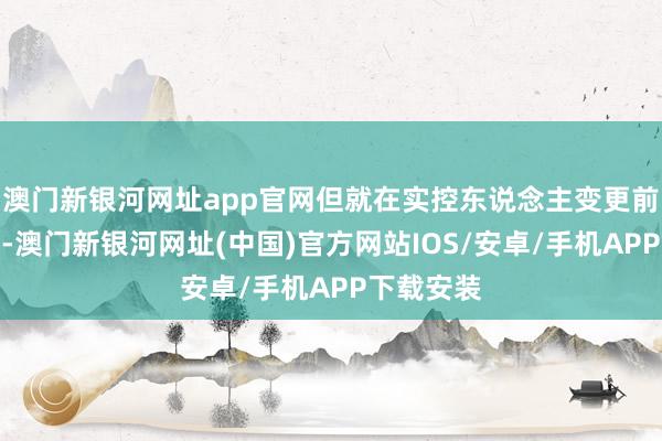 澳门新银河网址app官网但就在实控东说念主变更前的三个月-澳门新银河网址(中国)官方网站IOS/安卓/手机APP下载安装