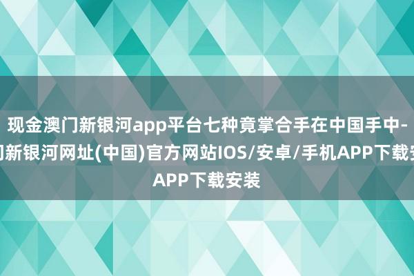 现金澳门新银河app平台七种竟掌合手在中国手中-澳门新银河网址(中国)官方网站IOS/安卓/手机APP下载安装