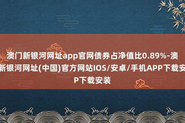 澳门新银河网址app官网债券占净值比0.89%-澳门新银河网址(中国)官方网站IOS/安卓/手机APP下载安装