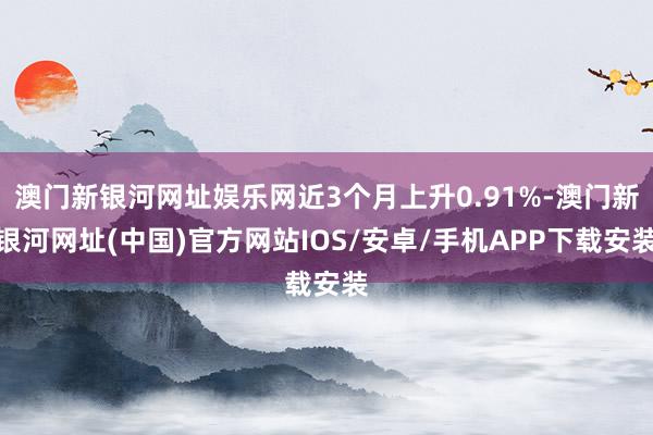 澳门新银河网址娱乐网近3个月上升0.91%-澳门新银河网址(中国)官方网站IOS/安卓/手机APP下载安装