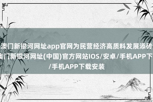 澳门新银河网址app官网为民营经济高质料发展添砖加瓦-澳门新银河网址(中国)官方网站IOS/安卓/手机APP下载安装