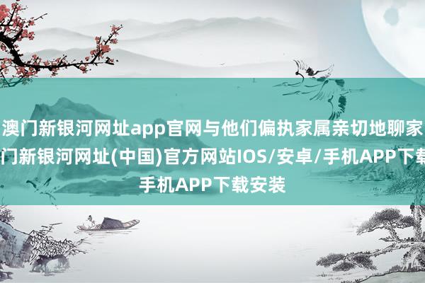 澳门新银河网址app官网与他们偏执家属亲切地聊家常-澳门新银河网址(中国)官方网站IOS/安卓/手机APP下载安装