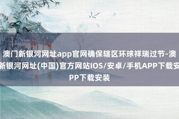 澳门新银河网址app官网确保辖区环球祥瑞过节-澳门新银河网址(中国)官方网站IOS/安卓/手机APP下载安装