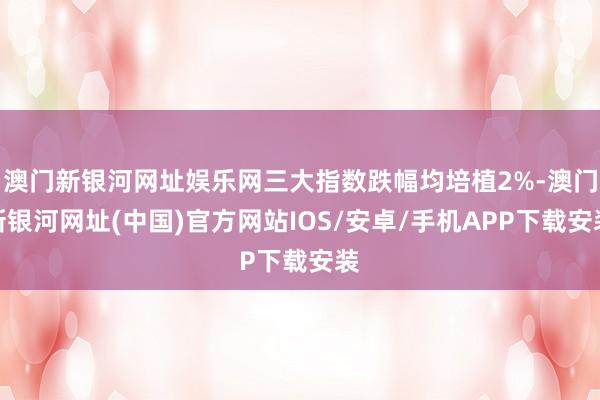 澳门新银河网址娱乐网三大指数跌幅均培植2%-澳门新银河网址(中国)官方网站IOS/安卓/手机APP下载安装