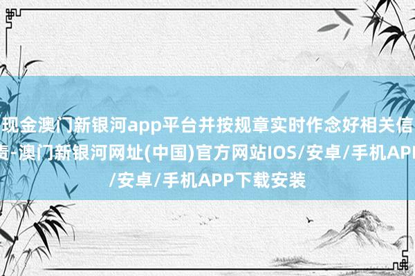 现金澳门新银河app平台并按规章实时作念好相关信息显露职责-澳门新银河网址(中国)官方网站IOS/安卓/手机APP下载安装