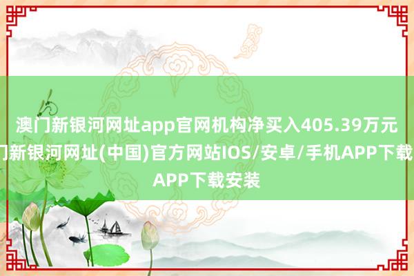 澳门新银河网址app官网机构净买入405.39万元-澳门新银河网址(中国)官方网站IOS/安卓/手机APP下载安装