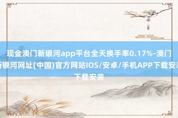 现金澳门新银河app平台全天换手率0.17%-澳门新银河网址(中国)官方网站IOS/安卓/手机APP下载安装