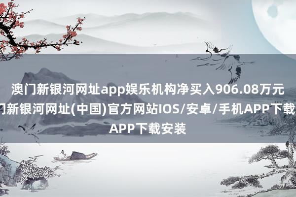 澳门新银河网址app娱乐机构净买入906.08万元-澳门新银河网址(中国)官方网站IOS/安卓/手机APP下载安装