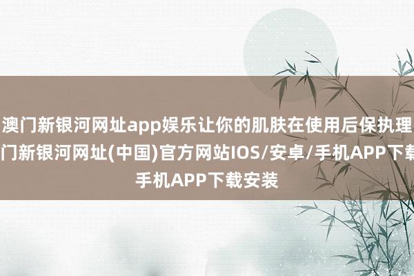 澳门新银河网址app娱乐让你的肌肤在使用后保执理会-澳门新银河网址(中国)官方网站IOS/安卓/手机APP下载安装