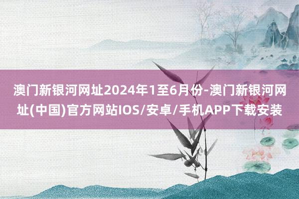 澳门新银河网址　　2024年1至6月份-澳门新银河网址(中国)官方网站IOS/安卓/手机APP下载安装