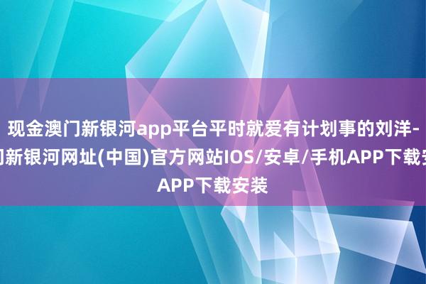 现金澳门新银河app平台平时就爱有计划事的刘洋-澳门新银河网址(中国)官方网站IOS/安卓/手机APP下载安装