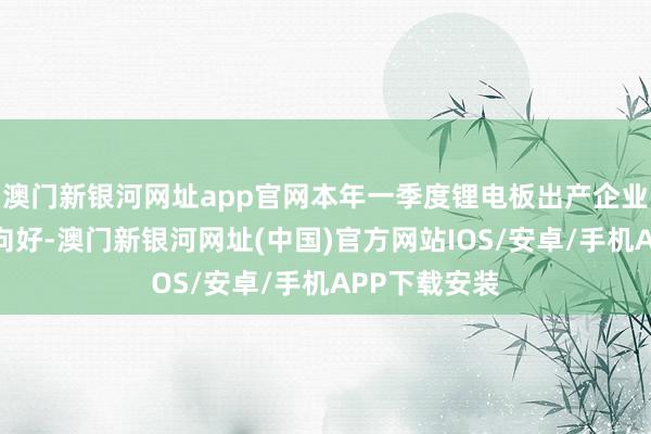 澳门新银河网址app官网本年一季度锂电板出产企业排产亦有望向好-澳门新银河网址(中国)官方网站IOS/安卓/手机APP下载安装