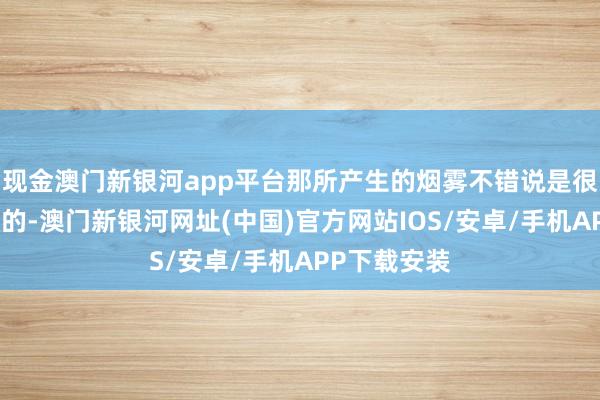 现金澳门新银河app平台那所产生的烟雾不错说是很难完全隐没的-澳门新银河网址(中国)官方网站IOS/安卓/手机APP下载安装