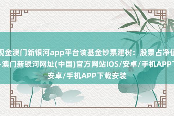 现金澳门新银河app平台该基金钞票建树：股票占净值比4.2%-澳门新银河网址(中国)官方网站IOS/安卓/手机APP下载安装