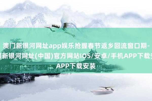 澳门新银河网址app娱乐抢握春节返乡回流窗口期-澳门新银河网址(中国)官方网站IOS/安卓/手机APP下载安装