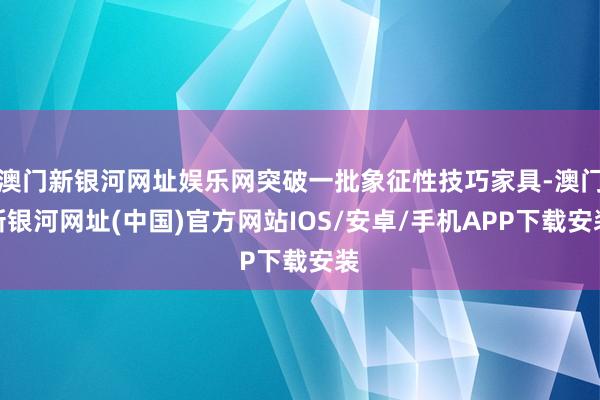 澳门新银河网址娱乐网突破一批象征性技巧家具-澳门新银河网址(中国)官方网站IOS/安卓/手机APP下载安装