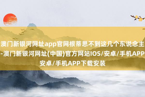 澳门新银河网址app官网根蒂思不到这几个东说念主那么狠就-澳门新银河网址(中国)官方网站IOS/安卓/手机APP下载安装