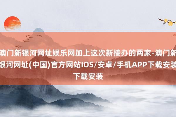 澳门新银河网址娱乐网加上这次新接办的两家-澳门新银河网址(中国)官方网站IOS/安卓/手机APP下载安装