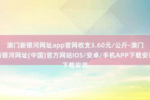 澳门新银河网址app官网收支3.60元/公斤-澳门新银河网址(中国)官方网站IOS/安卓/手机APP下载安装