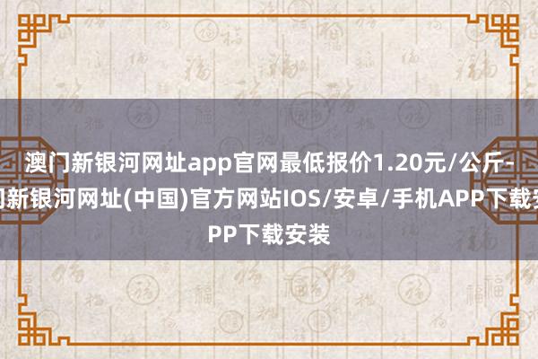 澳门新银河网址app官网最低报价1.20元/公斤-澳门新银河网址(中国)官方网站IOS/安卓/手机APP下载安装