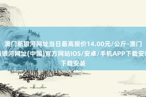 澳门新银河网址当日最高报价14.00元/公斤-澳门新银河网址(中国)官方网站IOS/安卓/手机APP下载安装