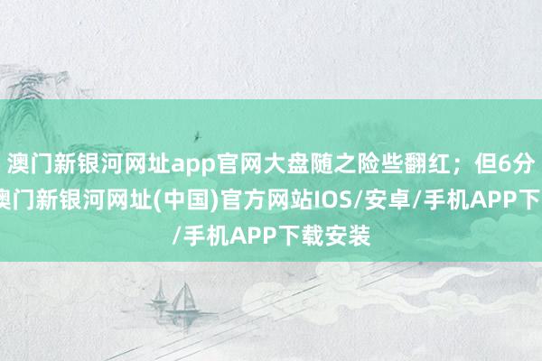 澳门新银河网址app官网大盘随之险些翻红；但6分钟后-澳门新银河网址(中国)官方网站IOS/安卓/手机APP下载安装