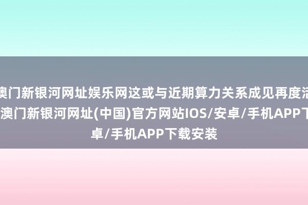 澳门新银河网址娱乐网这或与近期算力关系成见再度活跃联系-澳门新银河网址(中国)官方网站IOS/安卓/手机APP下载安装