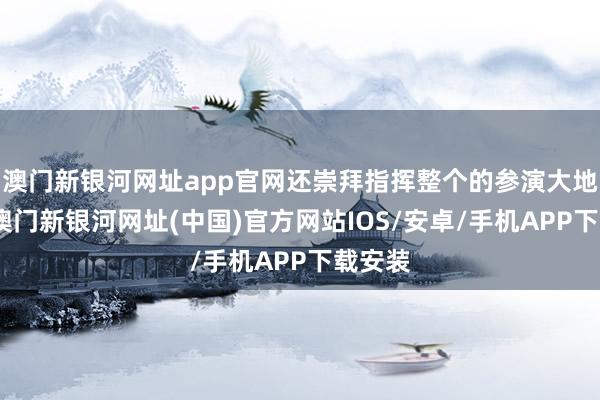 澳门新银河网址app官网还崇拜指挥整个的参演大地部队-澳门新银河网址(中国)官方网站IOS/安卓/手机APP下载安装