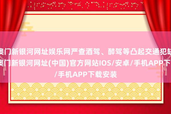 澳门新银河网址娱乐网严查酒驾、醉驾等凸起交通犯缺陷为-澳门新银河网址(中国)官方网站IOS/安卓/手机APP下载安装